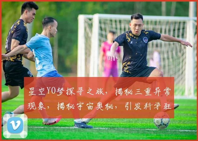 星空YO梦探寻之旅，揭秘三重异常现象，揭秘宇宙奥秘，引发科学狂想曲