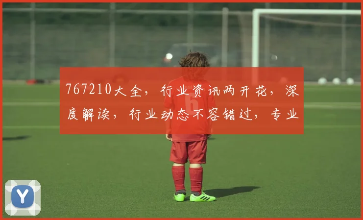 767210大全，行业资讯两开花，深度解读，行业动态不容错过，专业解析