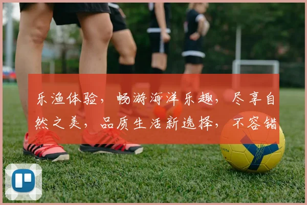 乐渔体验，畅游海洋乐趣，尽享自然之美，品质生活新选择，不容错过