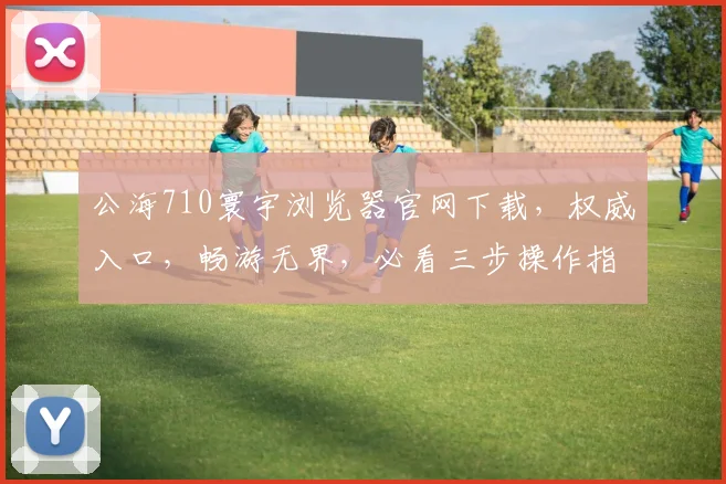 公海710寰宇浏览器官网下载，权威入口，畅游无界，必看三步操作指南，安全便捷