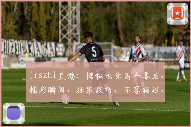 jrszhi直播：揭秘电竞高手幕后，精彩瞬间，独家技巧，不容错过，三重福利等你来